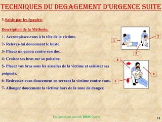 12
TECHNIQUES DU DEGAGEMENT D’URGENCE SUITE
Description de la Méthode:
1- Accroupissez-vous à la tête de la victime.
2- Relevez-lui doucement le buste.
3- Placez un genou contre son dos.
4- Croisez ses bras sur sa poitrine.
5- Placez vos bras sous les aisselles de la victime et saisissez ses
poignets.
6- Redressez-vous doucement en serrant la victime contre vous.
7- Allongez doucement la victime hors de la zone de danger.
3-Saisie par les épaules:
Les gestes qui sauvent, DRPC Kayes
 