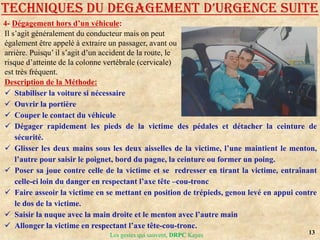 13
Les gestes qui sauvent, DRPC Kayes
4- Dégagement hors d’un véhicule:
TECHNIQUES DU DEGAGEMENT D’URGENCE SUITE
Il s’agit généralement du conducteur mais on peut
également être appelé à extraire un passager, avant ou
arrière. Puisqu’ il s’agit d’un accident de la route, le
risque d’atteinte de la colonne vertébrale (cervicale)
est très fréquent.
Description de la Méthode:
 Stabiliser la voiture si nécessaire
 Ouvrir la portière
 Couper le contact du véhicule
 Dégager rapidement les pieds de la victime des pédales et détacher la ceinture de
sécurité.
 Glisser les deux mains sous les deux aisselles de la victime, l’une maintient le menton,
l’autre pour saisir le poignet, bord du pagne, la ceinture ou former un poing.
 Poser sa joue contre celle de la victime et se redresser en tirant la victime, entraînant
celle-ci loin du danger en respectant l’axe tête –cou-tronc
 Faire asseoir la victime en se mettant en position de trépieds, genou levé en appui contre
le dos de la victime.
 Saisir la nuque avec la main droite et le menton avec l’autre main
 Allonger la victime en respectant l’axe tête-cou-tronc.
 