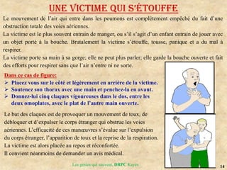 14
Les gestes qui sauvent, DRPC Kayes
UNE VICTIME QUI S’éToUffE
Le mouvement de l’air qui entre dans les poumons est complètement empêché du fait d’une
obstruction totale des voies aériennes.
La victime est le plus souvent entrain de manger, ou s’il s’agit d’un enfant entrain de jouer avec
un objet porté à la bouche. Brutalement la victime s’étouffe, tousse, panique et a du mal à
respirer.
La victime porte sa main à sa gorge; elle ne peut plus parler; elle garde la bouche ouverte et fait
des efforts pour respirer sans que l’air n’entre ni ne sorte.
Dans ce cas de figure:
 Placez vous sur le côté et légèrement en arrière de la victime.
 Soutenez son thorax avec une main et penchez-la en avant.
 Donnez-lui cinq claques vigoureuses dans le dos, entre les
deux omoplates, avec le plat de l’autre main ouverte.
Le but des claques est de provoquer un mouvement de toux, de
débloquer et d’expulser le corps étranger qui obstrue les voies
aériennes. L’efficacité de ces manœuvres s’évalue sur l’expulsion
du corps étranger, l’apparition de toux et la reprise de la respiration.
La victime est alors placée au repos et réconfortée.
Il convient néanmoins de demander un avis médical.
 