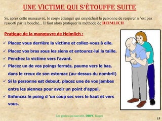 15
Les gestes qui sauvent, DRPC Kayes
UNE VICTIME QUI S’éToUffE SUITE
Si, après cette manœuvre, le corps étranger qui empêchait la personne de respirer n ’est pas
ressorti par la bouche... Il faut alors pratiquer la méthode de HEIMLICH
Pratique de la manœuvre de Heimlich :
 Placez vous derrière la victime et collez-vous à elle.
 Placez vos bras sous les siens et entourez-lui la taille.
 Penchez la victime vers l’avant.
 Placez un de vos poings fermés, paume vers le bas,
dans le creux de son estomac (au-dessus du nombril)
 Si la personne est debout, placez une de vos jambes
entre les siennes pour avoir un point d’appui.
 Enfoncez le poing d ’un coup sec vers le haut et vers
vous.
 