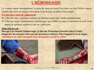 16
Les gestes qui sauvent, DRPC Kayes
L’HéMoRRAGIE
La victime saigne abondamment, la perte de sang provient d’une plaie ou d’un Orifice naturel.
Quand cette perte de sang est abondante ou prolongée on parle d’hémorragie.
Il existe deux types de saignement:
 Celui dû à une écorchure, éraflure ou abrasion cutané qui s’arrête spontanément.
 Celui qui saigne abondamment (hémorragie) qui imbibe de sang un mouchoir de toile ou de
papier en quelques minutes et qui ne s’arrête pas.
Dans tous les cas :
Dès que j’ai constaté l’hémorragie, je fais une Protection si besoin (enlevé l’objet
dangereux du sol pour éviter qu’une personne se blesse). Puis j’appuie là où sa saigne.
Attention si un objet est planté dans un membre ne pas le retirer.
 