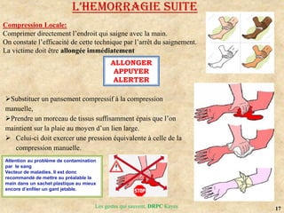 17
Les gestes qui sauvent, DRPC Kayes
Substituer un pansement compressif à la compression
manuelle,
Prendre un morceau de tissus suffisamment épais que l’on
maintient sur la plaie au moyen d’un lien large.
 Celui-ci doit exercer une pression équivalente à celle de la
compression manuelle.
L’HEMoRRAGIE SUITE
Compression Locale:
Comprimer directement l’endroit qui saigne avec la main.
On constate l’efficacité de cette technique par l’arrêt du saignement.
La victime doit être allongée immédiatement
ALLONGER
APPUYER
ALERTER
Attention au problème de contamination
par le sang
Vecteur de maladies. Il est donc
recommandé de mettre au préalable la
main dans un sachet plastique au mieux
encore d’enfiler un gant jetable.
 