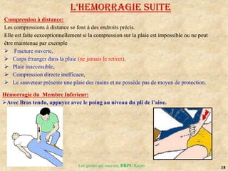 18
Les gestes qui sauvent, DRPC Kayes
Compression à distance:
Les compressions à distance se font à des endroits précis.
Elle est faite eexceptionnellement si la compression sur la plaie est impossible ou ne peut
être maintenue par exemple
 Fracture ouverte,
 Corps étranger dans la plaie (ne jamais le retirer),
 Plaie inaccessible,
 Compression directe inefficace,
 Le sauveteur présente une plaie des mains et ne possède pas de moyen de protection.
L’HEMoRRAGIE SUITE
Hémorragie du Membre Inferieur:
Avec Bras tendu, appuyez avec le poing au niveau du pli de l’aine.
 
