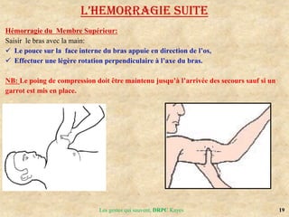 19
Hémorragie du Membre Supérieur:
Saisir le bras avec la main:
 Le pouce sur la face interne du bras appuie en direction de l’os,
 Effectuer une légère rotation perpendiculaire à l’axe du bras.
NB: Le poing de compression doit être maintenu jusqu’à l’arrivée des secours sauf si un
garrot est mis en place.
L’HEMoRRAGIE SUITE
Les gestes qui sauvent, DRPC Kayes
 