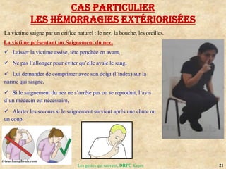 21
Les gestes qui sauvent, DRPC Kayes
Cas particulier
les hémorragies extériorisées
La victime saigne par un orifice naturel : le nez, la bouche, les oreilles.
La victime présentant un Saignement du nez:
 Laisser la victime assise, tête penchée en avant,
 Ne pas l’allonger pour éviter qu’elle avale le sang,
 Lui demander de comprimer avec son doigt (l’index) sur la
narine qui saigne,
 Si le saignement du nez ne s’arrête pas ou se reproduit, l’avis
d’un médecin est nécessaire,
 Alerter les secours si le saignement survient après une chute ou
un coup.
 
