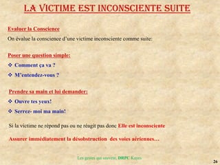 26
Evaluer la Conscience
On évalue la conscience d’une victime inconsciente comme suite:
Poser une question simple:
 Comment ça va ?
 M’entendez-vous ?
Prendre sa main et lui demander:
 Ouvre tes yeux!
 Serrez- moi ma main!
Si la victime ne répond pas ou ne réagit pas donc Elle est inconsciente
Assurer immédiatement la désobstruction des voies aériennes…
LA VICTIME EST INCONSCIENTE suite
Les gestes qui sauvent, DRPC Kayes
 