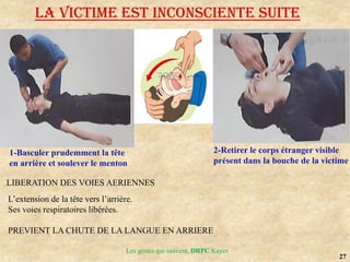 27
Les gestes qui sauvent, DRPC Kayes
LA VICTIME EST INCONSCIENTE suite
1-Basculer prudemment la tête
en arrière et soulever le menton
2-Retirer le corps étranger visible
présent dans la bouche de la victime
LIBERATION DES VOIES AERIENNES
L’extension de la tête vers l’arrière.
Ses voies respiratoires libérées.
PREVIENT LA CHUTE DE LA LANGUE EN ARRIERE
 