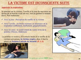 28
Les gestes qui sauvent, DRPC Kayes
Apprécier la respiration:
Se pencher sur la victime, l’oreille et la joue du sauveteur au-
dessus de sa bouche et de son nez, tout en gardant le menton
élevé. Puis rechercher
 Avec la joue : Perception du souffle de la victime
 Avec l’oreille : les bruits normaux ou anormaux de la
respiration (sifflement, ronflement, gargouillement),
 Avec les yeux : le soulèvement du ventre et/ou de la
poitrine (Thorax, Abdomen)
La poitrine se soulève, d’éventuels bruits et le souffle de la
victime sont perçus, la victime respire, donc il faut la
placer en Position Latérale de Sécurité (P. L.S)
LA VICTIME EST INCONSCIENTE suite
 