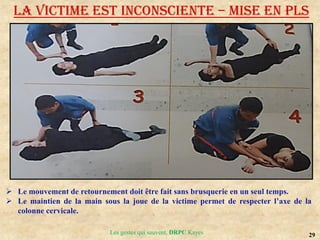 29
Les gestes qui sauvent, DRPC Kayes
LA VICTIME EST INCONSCIENTE – MISE EN PLS
 Le mouvement de retournement doit être fait sans brusquerie en un seul temps.
 Le maintien de la main sous la joue de la victime permet de respecter l’axe de la
colonne cervicale.
 