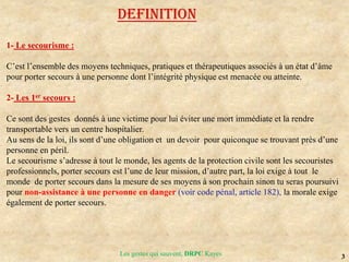 3
Les gestes qui sauvent, DRPC Kayes
DEFINITION
1- Le secourisme :
C’est l’ensemble des moyens techniques, pratiques et thérapeutiques associés à un état d’âme
pour porter secours à une personne dont l’intégrité physique est menacée ou atteinte.
2- Les 1er secours :
Ce sont des gestes donnés à une victime pour lui éviter une mort immédiate et la rendre
transportable vers un centre hospitalier.
Au sens de la loi, ils sont d’une obligation et un devoir pour quiconque se trouvant près d’une
personne en péril.
Le secourisme s’adresse à tout le monde, les agents de la protection civile sont les secouristes
professionnels, porter secours est l’une de leur mission, d’autre part, la loi exige à tout le
monde de porter secours dans la mesure de ses moyens à son prochain sinon tu seras poursuivi
pour non-assistance à une personne en danger (voir code pénal, article 182), la morale exige
également de porter secours.
 