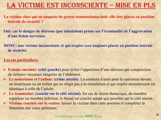 31
Les gestes qui sauvent, DRPC Kayes
La victime chez qui on suspecte de graves traumatismes doit- elle être placée en position
latérale de sécurité ?
Oui: car le danger de détresse (par inhalation) prime sur l’éventualité de l’aggravation
d’une lésion nerveuse.
DONC: une victime inconsciente et qui respire sera toujours placée en position latérale
de sécurité.
Les cas particuliers:
 Femme enceinte: (côté gauche) pour éviter l’apparition d’une détresse par compression
de certains vaisseaux sanguins de l’abdomen.
 Le nourrisson et l’enfant: (crâne atteint). La conduite à tenir pour le sauveteur devant
un nourrisson ou un enfant qui ne réagit pas à la stimulation et qui respire normalement est
identique à celle de l’adulte.
 Le traumatisé: (couché sur le côté atteint). En cas de lésion thoracique, du membre
supérieur ou membre inférieur, le blessé est couché autant que possible sur le côté atteint.
 Victime couchée sur le ventre: laisser la victime dans cette position et compléter la
libération des voies aériennes.
LA VICTIME EST INCONSCIENTE – MISE EN PLS
 