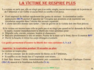 32
Les gestes qui sauvent, DRPC Kayes
LA VICTIME NE RESPIRE PLUS
La victime ne parle pas, elle ne réagit pas à un ordre simple, aucun mouvement de la poitrine ni
de l’abdomen n’est visible et aucun bruit ou souffle n’est perçu.
 Il est impératif de réaliser rapidement des gestes de secours : la réanimation cardio-
pulmonaire (RCP) permet d’apporter de l’oxygène aux poumons et de maintenir une
circulation sanguine dans l’attente des secours organisés.
 L’alerte doit être donnée sans tarder ; l’état de gravité de la victime doit être bien précisé.
Si la victime est inconsciente (elle ne parle pas et ne réagit pas quand on lui demande de Serrer
la main). Assurer immédiatement la liberté des voies aériennes pour:
 Dégrafer cols, cravate, ceinture, bouton et chaussures,
 Basculer prudemment la tête en arrière: Paume de la main sur le front, élever le menton BPT
 Ouvrir la bouche et retirer les corps étrangers éventuels.
Ces gestes permettent d’assurer la liberté des voies aériennes L.V.A.S
Apprécier la respiration pendant 10 secondes au plus:
La victime ne respire plus:
 Si on ne constate pas de soulèvement du thorax ou de l’abdomen,
 Si souffles ou des bruits dus à l’expiration sont néants.
Il faut faire donner l’alerte immédiatement puis commencer le Massage Cardiaque Externe
(M.C.E) associé à la Ventilation Artificielle (V.A).
 