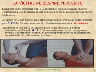33
Les gestes qui sauvent, DRPC Kayes
La réanimation doit commencer avec 10 VA initiales puis le Massage cardiaque Externe.
L’organisme dispose d’une réserve de sang oxygéné qui ne circule pas, mais qui va circuler du
fait du massage.
Les besoins en O2 sont diminués car le débit cardiaque est bas. De plus, les études ont montré
que le M.C.E doit être entrepris en priorité si l’arrêt cardiaque remonte à + de 5 minuties.
Enfin, masser un cœur génère une pression qui est longue à monter. Elle d’écoule
instantanément à l’arrêt du M.C.E. Il faut donc recommencer, ce qui peut aggraver le
pronostic si on arrête trop souvent. C’est pourquoi le processus passe à 30 compressions,
sans vérification du pouls carotidien ou fémoral.
LA VICTIME NE RESPIRE PLUS SUITE
 
