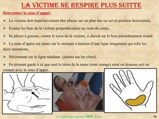 34
Les gestes qui sauvent, DRPC Kayes
Déterminer la zone d’appui:
 La victime doit impérativement être placée sur un plan dur ou sol en position horizontale,
 Ecarter les bras de la victime perpendiculaire au reste du corps,
 Se placer à genoux, contre le torse de la victime, à cheval sur le bras précédemment écarté.
 La zone d’appui est située sur le sternum à hauteur d’une ligne imaginaire qui relie les
deux mamelons,
 Strictement sur la ligne médiane (jamais sur les côtes),
 En prenant garde à ce que seul le talon de la main (zone orange) situé en dessous soit en
contact avec la zone d’appui.
LA VICTIME NE RESPIRE PLUS SUITTE
 