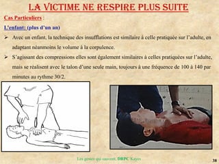 38
Les gestes qui sauvent, DRPC Kayes
Cas Particuliers :
L’enfant: (plus d’un an)
 Avec un enfant, la technique des insufflations est similaire à celle pratiquée sur l’adulte, en
adaptant néanmoins le volume à la corpulence.
 S’agissant des compressions elles sont également similaires à celles pratiquées sur l’adulte,
mais se réalisent avec le talon d’une seule main, toujours à une fréquence de 100 à 140 par
minutes au rythme 30/2.
LA VICTIME NE RESPIRE PLUS suite
 