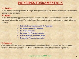 4
Les gestes qui sauvent, DRPC Kayes
Principes fondamentaux
A) Protéger:
C’est une action indispensable. Il s’agit de la protection de soi même, les témoins, les victimes
contre un sur accident.
B) Alerter:
C’est transmettre l’appel aux services de secours, soit par le secouriste soit à travers une
personne interposée après l’avoir informée des renseignements clairs, nets et précis à fournir,
qui sont :
 Présentation et numéro de tél de l’appelant
 La nature et lieu de l’accident
 Le risque apparent
 Le nombre et l’état des victimes
 Gestes effectués et mesures prises
 Demander l’ordre de raccrocher
C) Secourir:
C’est l’ensemble de gestes, techniques et mesures immédiates pratiqués par une personne
qualifiée pour sauvegarder la vie d’une victime avant l’arrivée des secours organisés.
 