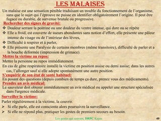 40
Les gestes qui sauvent, DRPC Kayes
LES MALAISES
Un malaise est une sensation pénible traduisant un trouble du fonctionnement de l’organisme,
sans que le sujet qui l’éprouve ne puisse en identifier obligatoirement l’origine. Il peut être
fugace ou durable, de survenue brutale ou progressive.
Rechercher des signes de gravité:
 Douleur serrant la poitrine ou une douleur du ventre intense, qui dure ou se répète
 Elle a froid, est couverte de sueurs abondantes sans notion d’effort, elle présente une pâleur
intense du visage ou de l’intérieur des lèvres,
 Difficulté à respirer et à parler,
 Elle présente une Paralysie de certains membres (même transitoire), difficulté de parler et a
la bouche déformée (impression de grimace).
Mettre la victime au repos:
Mettre la personne au repos immédiatement.
En cas de gêne respiratoire installé la victime en position assise ou demi assise; dans les autres
cas, l’allonger sauf si elle adopte spontanément une autre position.
S’enquérir de son état de santé habituel:
En posant des questions (depuis combien de temps ça dure, prenez vous des médicaments).
Prendre un avis médical:
Le sauveteur doit obtenir immédiatement un avis médical ou appeler une structure spécialisée
dans l'urgence médicale.
Surveiller la victime:
Parler régulièrement à la victime, la couvrir.
 Si elle parle, elle est consciente alors poursuivre la surveillance.
 Si elle ne répond plus, pratiquer les gestes de premiers secours au besoin.
 