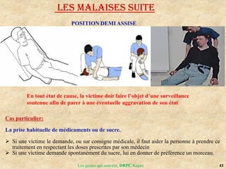41
Les gestes qui sauvent, DRPC Kayes
Cas particulier:
La prise habituelle de médicaments ou de sucre.
 Si une victime le demande, ou sur consigne médicale, il faut aider la personne à prendre ce
traitement en respectant les doses prescrites par son médecin
 Si une victime demande spontanément du sucre, lui en donner de préférence un morceau.
LES MALAISES SUITE
En tout état de cause, la victime doit faire l’objet d’une surveillance
soutenue afin de parer à une éventuelle aggravation de son état
 