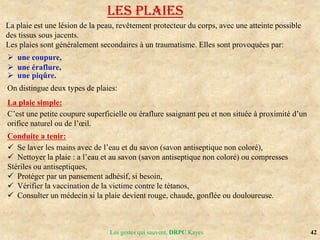 42
Les gestes qui sauvent, DRPC Kayes
LES PLAIES
La plaie est une lésion de la peau, revêtement protecteur du corps, avec une atteinte possible
des tissus sous jacents.
Les plaies sont généralement secondaires à un traumatisme. Elles sont provoquées par:
 une coupure,
 une éraflure,
 une piqûre.
On distingue deux types de plaies:
La plaie simple:
C’est une petite coupure superficielle ou éraflure ssaignant peu et non située à proximité d’un
orifice naturel ou de l’œil.
Conduite a tenir:
 Se laver les mains avec de l’eau et du savon (savon antiseptique non coloré),
 Nettoyer la plaie : a l’eau et au savon (savon antiseptique non coloré) ou compresses
Stériles ou antiseptiques,
 Protéger par un pansement adhésif, si besoin,
 Vérifier la vaccination de la victime contre le tétanos,
 Consulter un médecin si la plaie devient rouge, chaude, gonflée ou douloureuse.
 