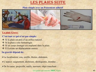 43
Les gestes qui sauvent, DRPC Kayes
LES PLAIES suite
Plaie simple avec un Pansement adhésif
La plaie Grave:
C’est tout ce qui n’est pas simple:
 Si la plaie est près d’un orifice naturel.
 Si la plaie a une hémorragie.
 Si un corps étranger est implanté dans la plaie.
 S’il existe un déplacement osseux.
Sa gravité dépend de:
La localisation: cou, oreille, thorax, abdomen.
L’aspect: saignement, déchirure, déchiquetée, étendue…
De la cause: projectile, outils, morsure, objet tranchant…
 