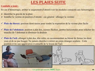 44
Les gestes qui sauvent, DRPC Kayes
Conduite a tenir:
En cas d’hémorragie, arrêter le saignement d’abord (voir les modules consacrés aux hémorragies).
 Identifier la gravité de la plaie
 Installer la victime en position d’attente : cas général : allonger la victime:
 Plaie du thorax: position demi-assise pour rendre la respiration de la victime plus facile
 Plaie de l’abdomen: position à plat dos, cuisses fléchies, jambes horizontales pour relâcher les
muscles de l’abdomen et diminuer la douleur.
 Plaie de l’œil: allonger à plat dos, tête calée, en recommandant au blessé de fermer les deux
yeux et de ne pas bouger. Ne jamais chercher à retirer un corps étranger oculaire. Cette
position évite une aggravation éventuelle de la lésion de l’œil.
LES PLAIES suite
 