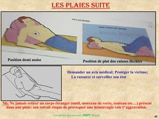 45
Les gestes qui sauvent, DRPC Kayes
Nb: Ne jamais retirer un corps étranger (outil, morceau de verre, couteau etc…) présent
dans une plaie: son retrait risque de provoquer une hémorragie voir l’ aggravation.
Position de plat dos cuisses fléchies
Position demi assise
Demander un avis médical; Protéger la victime;
La rassurer et surveiller son état
LES PLAIES suite
 