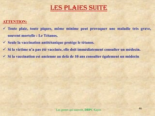 46
Les gestes qui sauvent, DRPC Kayes
ATTENTION:
 Toute plaie, toute piqure, même minime peut provoquer une maladie très grave,
souvent mortelle : Le Tétanos.
 Seule la vaccination antitétanique protège le tétanos.
 Si la victime n’a pas été vaccinée, elle doit immédiatement consulter un médecin.
 Si la vaccination est ancienne au delà de 10 ans consulter également un médecin
LES PLAIES suite
 