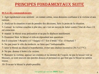 5
Les gestes qui sauvent, DRPC Kayes
D) Les dix commandements:
1- Agir rapidement avec sérénité : en restant calme, nous donnons confiance à la victime et aux
curieux.
2- Analyser la situation avant de prendre des décisions, faire le point de la situation.
3- Laisser la victime couchée à plat dos, car s’est un moyen de lutter contre l’état de choc s’il
est conscient.
4- manier le blessé avec précaution et ne pas le déplacer inutilement.
5- Examiner bien le blessé et cela en répondant aux questions :
Est-il conscient ?-Respire t-il ?-Saigne t-il ? Est il brûlé ?-Est –il fracturé ?
6- Ne pas jouer le rôle du médecin, ne faire que l’indispensable.
7- tenir le blessé au chaud si hypothermie, éviter une chaleur excessive (36.5 à 37°C)
8- Ne pas donner à boire à la victime.
9- Rassurer la victime, apaiser ses craintes et lui donner de l’espoir, ne pas le laisser voir sa
blessure, ce sont souvent des paroles douces et persuasives qui font que le blessé ne sentira
mieux.
10- Evacuer le blessé le plutôt possible.
Principes fondamentaux SUITE
 