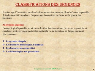6
Les gestes qui sauvent, DRPC Kayes
Classifications des urgences
Il arrive que l’évacuation simultanée d’un nombre important de blessés s’avère impossible,
il faudra donc faire un choix, l’urgence des évacuations est basée sur la gravité des
blessures.
A) Extrême urgence:
Evacuer le plutôt possible les victimes dont les fonctions vitales (nerveuse respiratoire et
circulaire) sont gravement perturbées mettant la vie de la victime en danger immédiat.
Elle concerne :
 Les grands choqués
 Les blessures thoraciques, l’asphyxia
 Les blessures du crane (tête)
 Les hémorragies non garrotables.
 