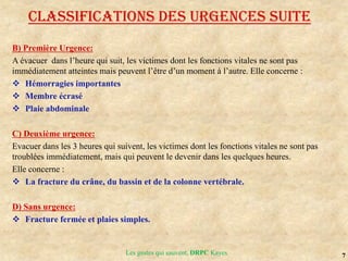 7
Les gestes qui sauvent, DRPC Kayes
B) Première Urgence:
A évacuer dans l’heure qui suit, les victimes dont les fonctions vitales ne sont pas
immédiatement atteintes mais peuvent l’être d’un moment à l’autre. Elle concerne :
 Hémorragies importantes
 Membre écrasé
 Plaie abdominale
C) Deuxième urgence:
Evacuer dans les 3 heures qui suivent, les victimes dont les fonctions vitales ne sont pas
troublées immédiatement, mais qui peuvent le devenir dans les quelques heures.
Elle concerne :
 La fracture du crâne, du bassin et de la colonne vertébrale.
D) Sans urgence:
 Fracture fermée et plaies simples.
Classifications des urgences suite
 