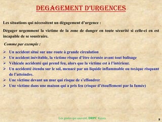 8
Les gestes qui sauvent, DRPC Kayes
DEGAGEMENT D’URGENCES
Les situations qui nécessitent un dégagement d’urgence :
Dégager urgemment la victime de la zone de danger en toute sécurité si celle-ci en est
incapable de se soustraire.
Comme par exemple :
 Un accident situé sur une route à grande circulation
 Un accident inévitable, la victime risque d’être écrasée avant tout balisage
 Véhicule accidenté qui prend feu, alors que la victime est à l’intérieur.
 Un accidenté étendu sur le sol, menacé par un liquide inflammable ou toxique risquant
de l’atteindre.
 Une victime devant un mur qui risque de s’effondrer
 Une victime dans une maison qui a pris feu (risque d’étouffement par la fumée)
 