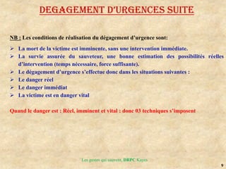 9
Les gestes qui sauvent, DRPC Kayes
DEGAGEMENT D’URGENCES SUITE
NB : Les conditions de réalisation du dégagement d’urgence sont:
 La mort de la victime est imminente, sans une intervention immédiate.
 La survie assurée du sauveteur, une bonne estimation des possibilités réelles
d’intervention (temps nécessaire, force suffisante).
 Le dégagement d’urgence s’effectue donc dans les situations suivantes :
 Le danger réel
 Le danger immédiat
 La victime est en danger vital
Quand le danger est : Réel, imminent et vital : donc 03 techniques s’imposent
 