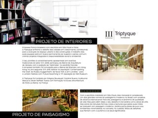 PROJETO DE INTERIORES
Empresa franco-brasileira com escritório em São Paulo e Paris,
a Triptyque enfrenta o desafio das cidades em crescimento, contribuindo
para a evolução do espaço urbano e das construções. O trabalho das
suas equipes está em busca permanente por superar o senso comum,
criando projetos integrados à responsabilidade social e ambiental.
O seu portfólio é constantemente apresentado em eventos
tradicionais do setor. Em 2008, participou da Bienal de Arquitetura
de Veneza, com a exibição de “Optimiste”, no pavilhão francês.
A empresa também foi convidada para a Bienal de Shenzen, em Hong
Kong, no ano seguinte. Em 2010, esteve na exposição “Contemplating
the Void”, do Museu Guggenheim, de Nova York; e em Londres – para
o London Festival, com “Future Swarming” e “1:1”, exposição do V&A Museum.
A Triptyque foi fundada por Grégroy Bousquet, Caroline Bueno, Guillaume
Sibaud e Olivier Raffaeli. Todos com formação na Ecole d’Architecture
de Paris-La-Seine, na França.

Com o escritório instalado em São Paulo, Alex Hanazaki é considerado
um dos grandes nomes do paisagismo moderno no Brasil, com projetos
de alcance internacional. Para ele, paisagismo é sinônimo de qualidade
de vida. Mas, para além disso, o seu desafio é criar jardins como obras de arte.
Alex extrai da natureza formas, cores e texturas que pelas suas mãos
se traduzem em paisagem moderna. Jardins particulares de puro luxo.
Ambientes minimalistas, no conceito, no cuidado, feitos de detalhes
que flertam com o purismo e os seus significados.

PROJETO DE PAISAGISMO

 