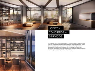 PERSPECTIVA ILUSTRADA DO LOBBY COM BIBLIOTECA

LOBBY +
CONCIERGE +
SERVIÇOS
Um espaço com internet, biblioteca e área de trabalho que combina
com as diversas facilidades oferecidas pelo empreendimento. Além
dos serviços pay per use, o concierge bilíngue é um profissional
dedicado o tempo inteiro a auxiliar os moradores em diversas
situações diferentes, como recebimento ou entrega de encomendas,
manutenção do apartamento, entre outras.

PERSPECTIVA ILUSTRADA DO LOBBY COM BIBLIOTECA

 