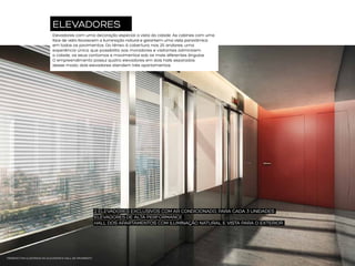 ELEVADORES
Elevadores com uma decoração especial: a vista da cidade. As cabines com uma
face de vidro favorecem a iluminação natural e garantem uma vista panorâmica
em todos os pavimentos. Do térreo à cobertura, nos 25 andares, uma
experiência única, que possibilita aos moradores e visitantes admirarem
a cidade, os seus contornos e movimentos sob os mais diferentes ângulos.
O empreendimento possui quatro elevadores em dois halls separados:
desse modo, dois elevadores atendem três apartamentos.

2 ELEVADORES EXCLUSIVOS COM AR CONDICIONADO, PARA CADA 3 UNIDADES
ELEVADORES DE ALTA PERFORMANCE
HALL DOS APARTAMENTOS COM ILUMINAÇÃO NATURAL E VISTA PARA O EXTERIOR

PERSPECTIVA ILUSTRADA DO ELEVADOR E HALL DE PAVIMENTO

 