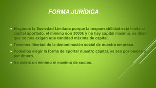 FORMA JURÍDICA
 Elegimos la Sociedad Limitada porque la responsabilidad está limita al
capital aportado, el mínimo son 3000€ y no hay capital máximo, es decir
que no nos exigen una cantidad máxima de capital.
 Tenemos libertad de la denominación social de nuestra empresa.
 Podemos elegir la forma de aportar nuestro capital, ya sea por bienes o
por dinero.
 No existe un mínimo ni máximo de socios.
 
