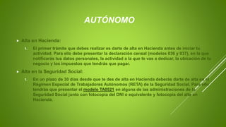 AUTÓNOMO
 Alta en Hacienda:
1. El primer trámite que debes realizar es darte de alta en Hacienda antes de iniciar tu
actividad. Para ello debe presentar la declaración censal (modelos 036 y 037), en la que
notificarás tus datos personales, la actividad a la que te vas a dedicar, la ubicación de tu
negocio y los impuestos que tendrás que pagar.
 Alta en la Seguridad Social:
1. En un plazo de 30 días desde que te des de alta en Hacienda deberás darte de alta en el
Régimen Especial de Trabajadores Autónomos (RETA) de la Seguridad Social. Para ello
tendrás que presentar el modelo TA0521 en alguna de las administraciones de la
Seguridad Social junto con fotocopia del DNI o equivalente y fotocopia del alta en
Hacienda.
 