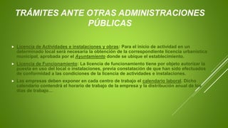 TRÁMITES ANTE OTRAS ADMINISTRACIONES
PÚBLICAS
 Licencia de Actividades e instalaciones y obras: Para el inicio de actividad en un
determinado local será necesaria la obtención de la correspondiente licencia urbanística
municipal, aprobada por el Ayuntamiento donde se ubique el establecimiento.
 Licencia de Funcionamiento: La licencia de funcionamiento tiene por objeto autorizar la
puesta en uso del local o instalaciones, previa constatación de que han sido efectuados
de conformidad a las condiciones de la licencia de actividades e instalaciones.
 Las empresas deben exponer en cada centro de trabajo el calendario laboral. Dicho
calendario contendrá el horario de trabajo de la empresa y la distribución anual de los
días de trabajo…
 