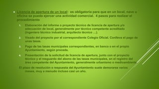 Licencia de apertura de un local: es obligatoria para que en un local, nave u
oficina se pueda ejercer una actividad comercial. 4 pasos para realizar el
procedimiento
1. Elaboración del informe o proyecto técnico de licencia de apertura y/o
adecuación de local, generalmente por técnico competente acreditado
(ingeniero técnico industrial, arquitecto técnico …).
2. Visado del proyecto por el correspondiente Colegio Oficial. Conlleva el pago de
unas tasas.
3. Pago de las tasas municipales correspondientes, en banco o en el propio
Ayuntamiento, según proceda.
4. Presentación de la solicitud de licencia de apertura, junto con el proyecto
técnico y el resguardo del abono de las tasas municipales, en el registro del
área competente del Ayuntamiento, generalmente urbanismo o medioambiente.
El plazo de resolución o respuesta del Ayuntamiento suele demorarse varios
meses, muy a menudo incluso casi un año.
 
