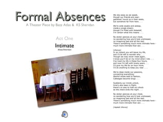 Formal Absences Intimate Atlas/Sheridan We slip away as we speak, though our friends are near; gathered 'round us in their seats, but somehow far from here . . .   We're wide awake and asleep, inside a single dream; though I'm filled with disbelief, I'm certain what this means . . .   No stolen glances at your chest, no wondering how you'd look undressed, no imagining bed and all the rest: There's something much more intimate here-- much more intimate than sex . . .   (chorus) In an instant you will leave my life, and I'll be left to wonder why . . . Though we may never meet again, I know you’ll be on my mind when I die . . . I’ve lived my life in these four hours, and now I’m left with lonely years . . . I’d give my life for an hour more, I’d do anything to keep you near . . .   We're deep inside our passions, connecting everything: Warhol shoes lead to fashion, Cabbages become kings . . .   Suddenly our minds unlock, time's also been in flight; there's no way to hide our shock as the check ends the night . . .   No stolen glances at your chest, no wondering how you'd look undressed, no imagining bed and all the rest: There's something much more intimate here-- much more intimate than sex . . .   (repeat chorus) Act One A Theater Piece by Bazz Atlas &  KS Sheridan 