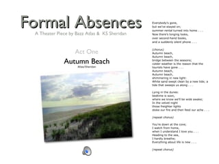 Formal Absences Autumn Beach Atlas/Sheridan Everybody’s gone, but we’ve stayed on; summer rental turned into home . . . Now there’s longing looks, over second-hand books, and a suddenly silent phone . . .   (chorus) Autumn beach, Autumn beach, bridge between the seasons; colder weather is the reason that the tourists have gone . . . Autumn beach, Autumn beach, shimmering in new light: White sand swept clean by a new tide; a tide that sweeps us along . . .   Lying in the dunes: bedtime is soon, where we know we’ll be wide awake; In the velvet night those freighter lights stoke our fire and then feed our ache . . .   (repeat chorus)   You’re down at the cove; I watch from home, when I understand I love you . . . Heading to the sea, I hardly breathe; Everything about life is new . . .   (repeat chorus) Act One A Theater Piece by Bazz Atlas &  KS Sheridan 