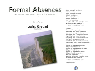 Formal Absences Losing Ground Atlas/Sheridan I went looking for our future, but only found yours; I went looking for our home, but only found yours; I went looking for our plans, but only found yours . . . And when I asked you, you acted so hurt, said it could be worse: we might not be in love at all. . . For a soul mate, a price so small   (chorus) I’m slowly slipping away, lost little by little, before I was found; Your careful love’s gaining on me and little by little, I’m just losing ground . . . High-flying hopes now a love knot, and little by little, I’m more alter-bound; Your careful love’s gaining on me and little by little, I’m just losing ground . . . Yeah, little by little, I’m just losing ground . . .   You told me how we’d live one life, but you showed me yours; you told me how we’d share one heart, but you showed me yours; you told me how we’d be a family, but you showed me yours . . . And when I asked you,       you acted so hurt, said it could be worse: we might not be in love at all. . . For a soul mate, a price so small   (repeat chorus) Act One A Theater Piece by Bazz Atlas &  KS Sheridan 