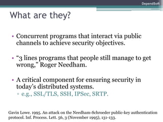 DependSoft 
What are they? 
• Concurrent programs that interact via public 
channels to achieve security objectives. 
• “3 lines programs that people still manage to get 
wrong,” Roger Needham. 
• A critical component for ensuring security in 
today’s distributed systems. 
▫ e.g., SSL/TLS, SSH, IPSec, SRTP. 
Gavin Lowe. 1995. An attack on the Needham-Schroeder public-key authentication 
protocol. Inf. Process. Lett. 56, 3 (November 1995), 131-133. 
 
