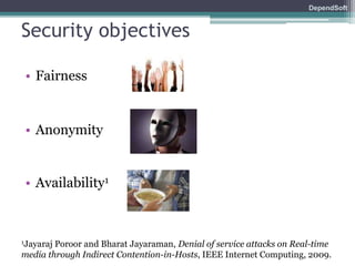 DependSoft 
Security objectives 
• Fairness 
• Anonymity 
• Availability1 
1Jayaraj Poroor and Bharat Jayaraman, Denial of service attacks on Real-time 
media through Indirect Contention-in-Hosts, IEEE Internet Computing, 2009. 
 