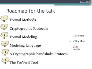 DependSoft 
Roadmap for the talk 
• Formal Methods 
• Cryptographic Protocols 
• Formal Modeling 
• Modeling Language 
• A Cryptographic handshake Protocol 
• The ProVerif Tool 
✓ Motivate 
✓ Key Ideas 
✗ All 
details 
1 
2 
3 
4 
5 
6 
 