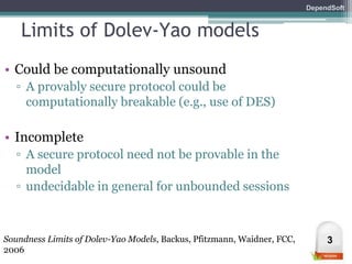 DependSoft 
Limits of Dolev-Yao models 
• Could be computationally unsound 
▫ A provably secure protocol could be 
computationally breakable (e.g., use of DES) 
• Incomplete 
▫ A secure protocol need not be provable in the 
model 
▫ undecidable in general for unbounded sessions 
Soundness Limits of Dolev-Yao Models, Backus, Pfitzmann, Waidner, FCC, 3 
2006 
 