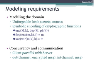 DependSoft 
Modeling requirements 
• Modeling the domain 
▫ Unforgeable fresh secrets, nonces 
▫ Symbolic encoding of cryptographic functions 
⚫enc(M,k), dec(M, pk(k)) 
⚫dec(enc(m,k),k) = m 
⚫xor(xor(m,k),k) = m 
• Concurrency and communication 
▫ Client parallel with Server 
▫ out(channel, encrypted msg), in(channel, msg) 
 