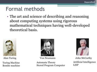 DependSoft 
Formal methods 
• The art and science of describing and reasoning 
about computing systems using rigorous 
mathematical techniques having well-developed 
theoretical basis. 
Alan Turing Von Neumann John McCarthy 
Turing Machine 
Bombe machine 
Automata Theory 
Stored Program Computer 
Artificial Intelligence 
LISP 
 