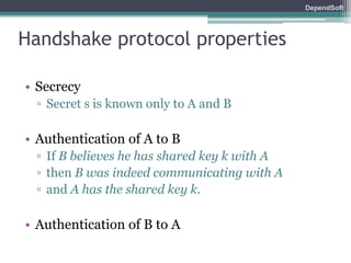 DependSoft 
Handshake protocol properties 
• Secrecy 
▫ Secret s is known only to A and B 
• Authentication of A to B 
▫ If B believes he has shared key k with A 
▫ then B was indeed communicating with A 
▫ and A has the shared key k. 
• Authentication of B to A 
 