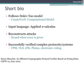 DependSoft 
Short bio 
• Follows Dolev-Yao model 
▫ CryptoVerif: Computational Model 
• Input language: Applied π-calculus 
• Reconstructs attacks 
▫ Sound when trace is given 
• Successfully verified complex protocols/systems 
▫ TPM, TLS, JFK, Plutus, electronic voting 
Bruno Blanchet. An Efficient Cryptographic Protocol Verifier Based on Prolog Rules. 
CSFW-14, June 2001. 
 